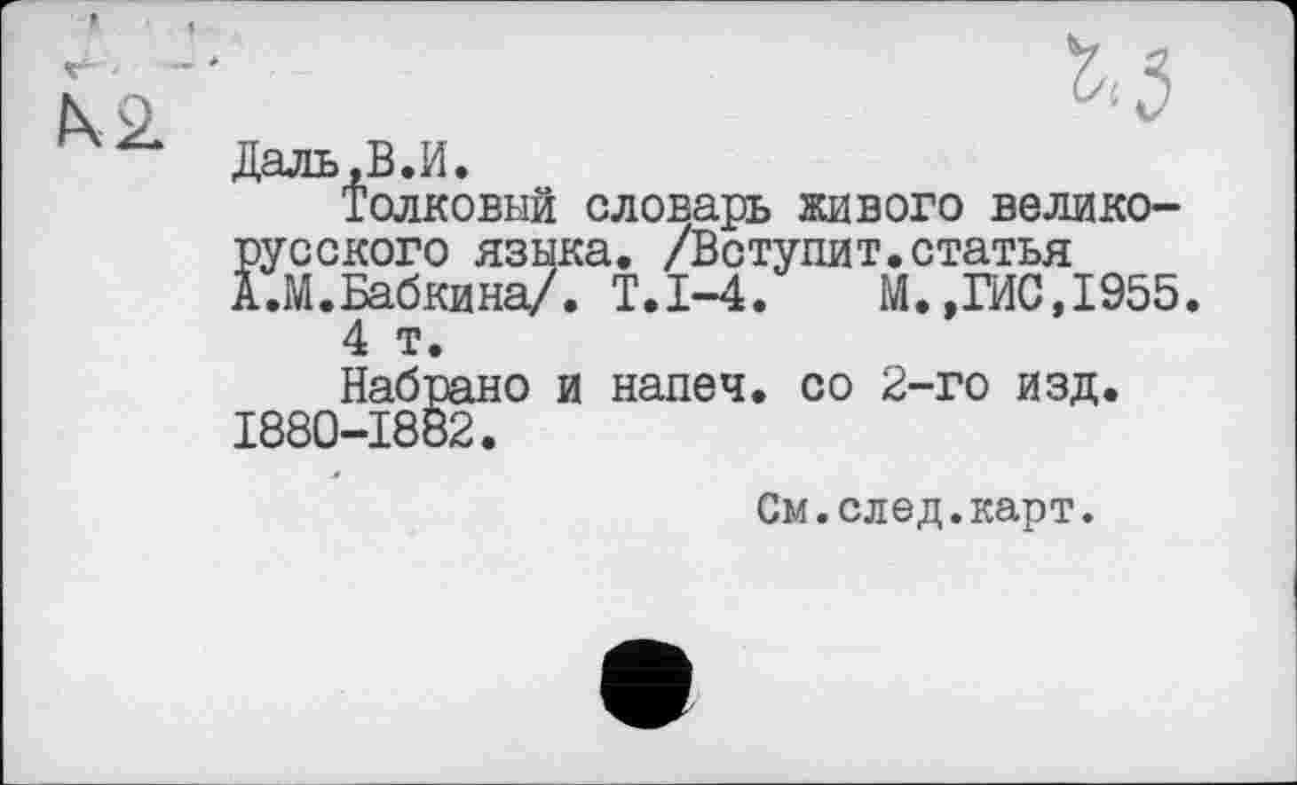 ﻿Даль,В.И.
Толковый словарь живого великорусского языка. /Вступит.статья А.М.Бабкина/. Т.1-4.	М.»ГИС,1955
4 т.
Набрано и напеч. со 2-го изд. 1880-1882.
См.след.карт.